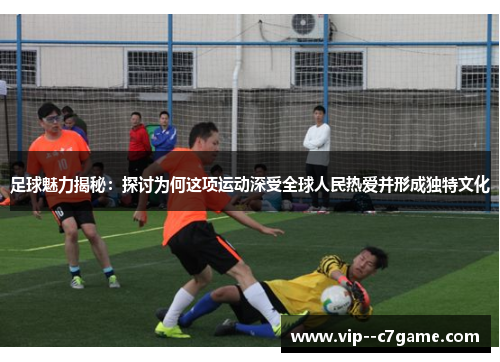 足球魅力揭秘：探讨为何这项运动深受全球人民热爱并形成独特文化