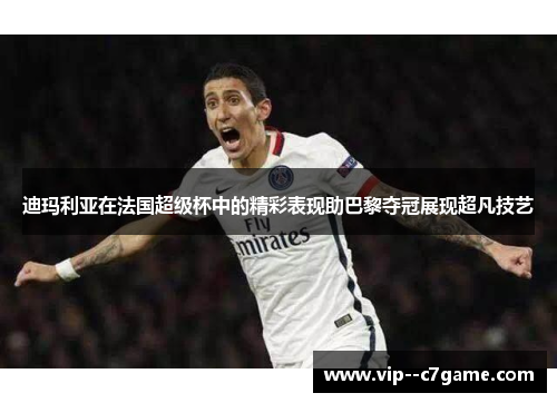 迪玛利亚在法国超级杯中的精彩表现助巴黎夺冠展现超凡技艺