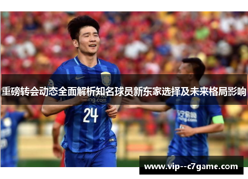 重磅转会动态全面解析知名球员新东家选择及未来格局影响