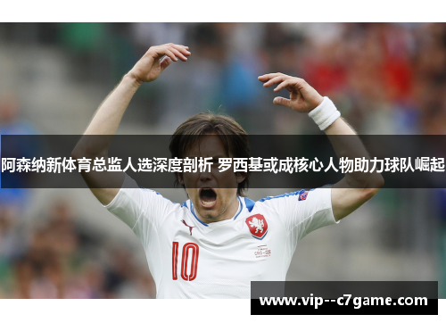 阿森纳新体育总监人选深度剖析 罗西基或成核心人物助力球队崛起