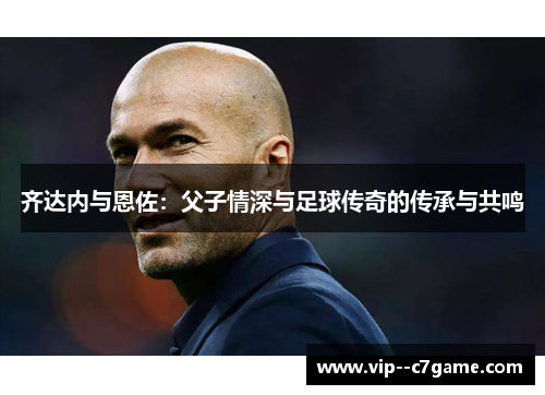 齐达内与恩佐：父子情深与足球传奇的传承与共鸣